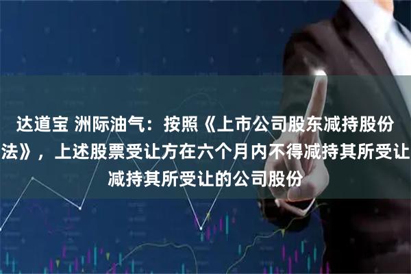 达道宝 洲际油气：按照《上市公司股东减持股份管理暂行办法》，上述股票受让方在六个月内不得减持其所受让的公司股份