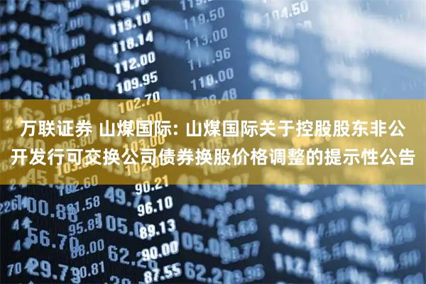 万联证券 山煤国际: 山煤国际关于控股股东非公开发行可交换公司债券换股价格调整的提示性公告