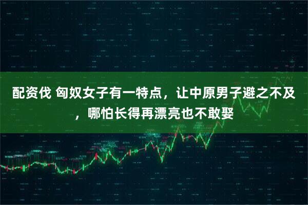 配资伐 匈奴女子有一特点，让中原男子避之不及，哪怕长得再漂亮也不敢娶
