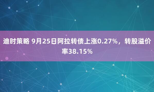 迪时策略 9月25日阿拉转债上涨0.27%，转股溢价率38.15%