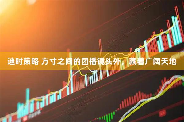 迪时策略 方寸之间的团播镜头外，藏着广阔天地