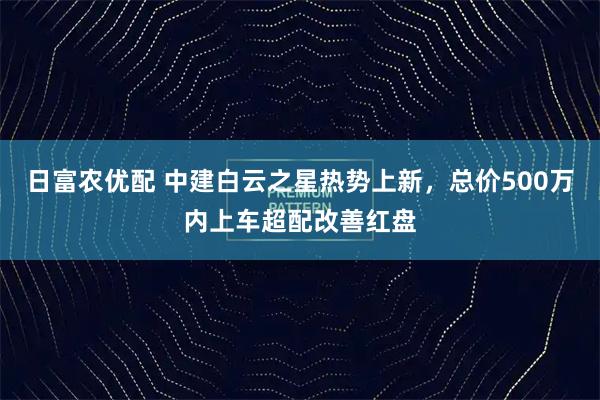 日富农优配 中建白云之星热势上新，总价500万内上车超配改善红盘