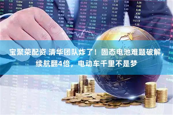 宝聚荣配资 清华团队炸了！固态电池难题破解，续航翻4倍，电动车千里不是梦