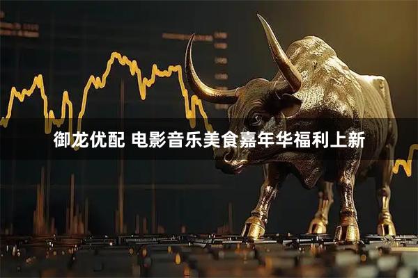御龙优配 电影音乐美食嘉年华福利上新