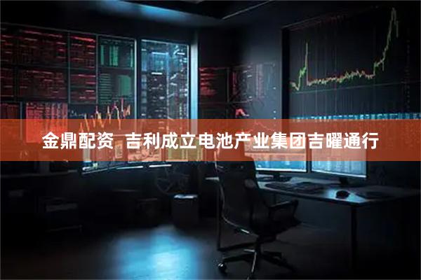 金鼎配资  吉利成立电池产业集团吉曜通行