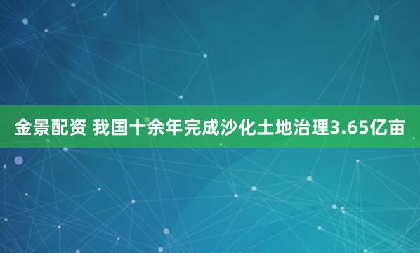金景配资 我国十余年完成沙化土地治理3.65亿亩
