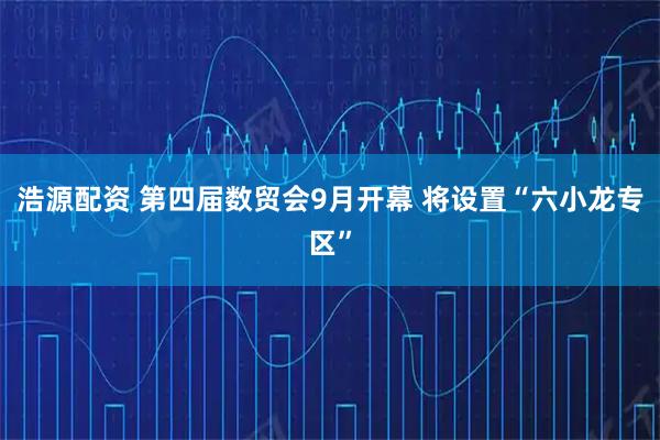 浩源配资 第四届数贸会9月开幕 将设置“六小龙专区”