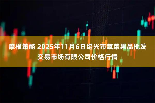 摩根策酪 2025年11月6日绍兴市蔬菜果品批发交易市场有限公司价格行情