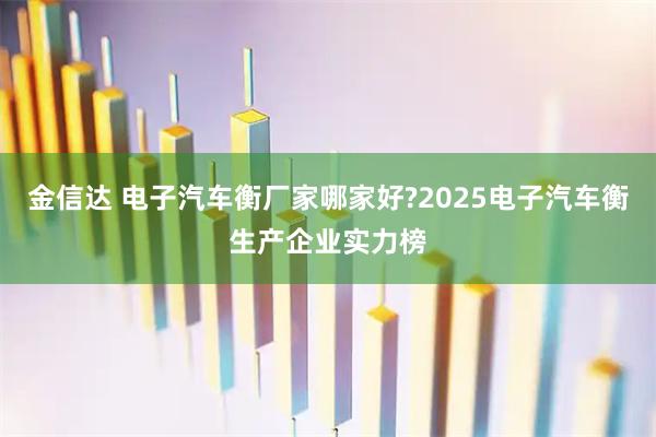 金信达 电子汽车衡厂家哪家好?2025电子汽车衡生产企业实力榜