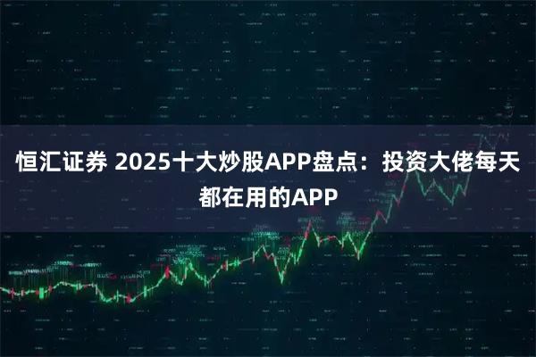 恒汇证券 2025十大炒股APP盘点：投资大佬每天都在用的APP