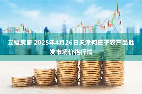 立盟策略 2025年4月26日天津何庄子农产品批发市场价格行情