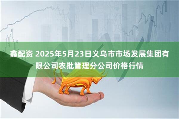 鑫配资 2025年5月23日义乌市市场发展集团有限公司农批管理分公司价格行情