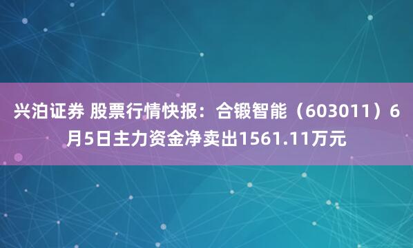 兴泊证券 股票行情快报：合锻智能（603011）6月5日主力资金净卖出1561.11万元