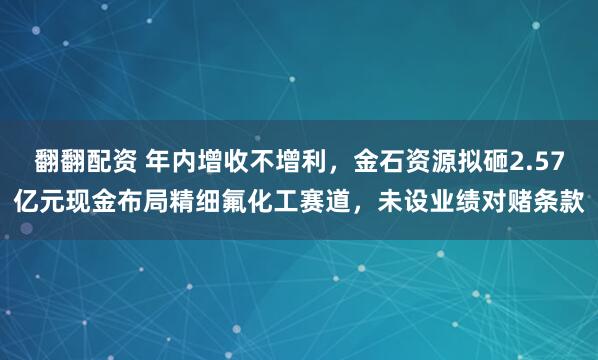 翻翻配资 年内增收不增利，金石资源拟砸2.57亿元现金布局精细氟化工赛道，未设业绩对赌条款