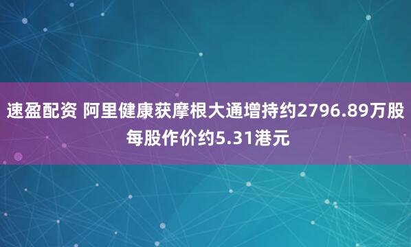 速盈配资 阿里健康获摩根大通增持约2796.89万股 每股作价约5.31港元