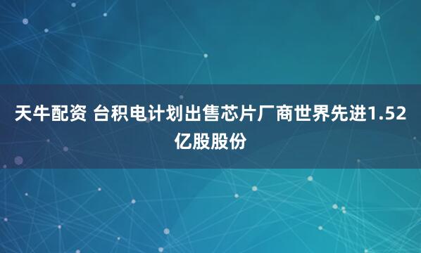 天牛配资 台积电计划出售芯片厂商世界先进1.52亿股股份