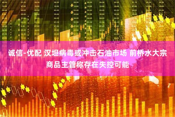 诚信-优配 汉坦病毒或冲击石油市场 前桥水大宗商品主管称存在失控可能