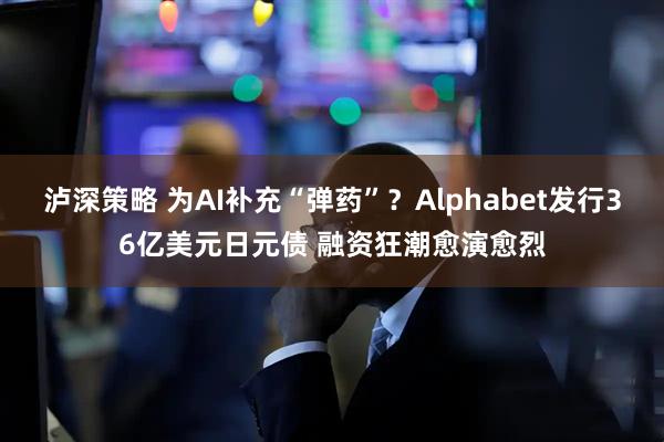 泸深策略 为AI补充“弹药”？Alphabet发行36亿美元日元债 融资狂潮愈演愈烈