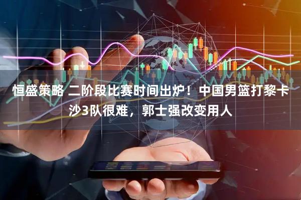 恒盛策略 二阶段比赛时间出炉!中国男篮打黎卡沙3队很难,郭士强改变用人