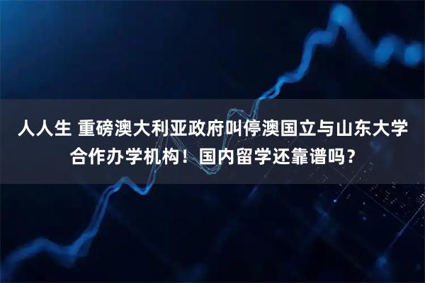 人人生 重磅澳大利亚政府叫停澳国立与山东大学合作办学机构！国内留学还靠谱吗？