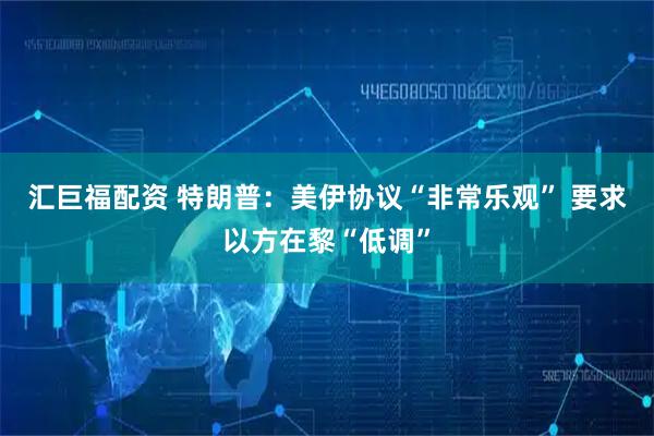 汇巨福配资 特朗普:美伊协议“非常乐观” 要求以方在黎“低调”
