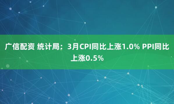 广信配资 统计局:3月CPI同比上涨1.0% PPI同比上涨0.5%