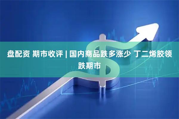 盘配资 期市收评 | 国内商品跌多涨少 丁二烯胶领跌期市