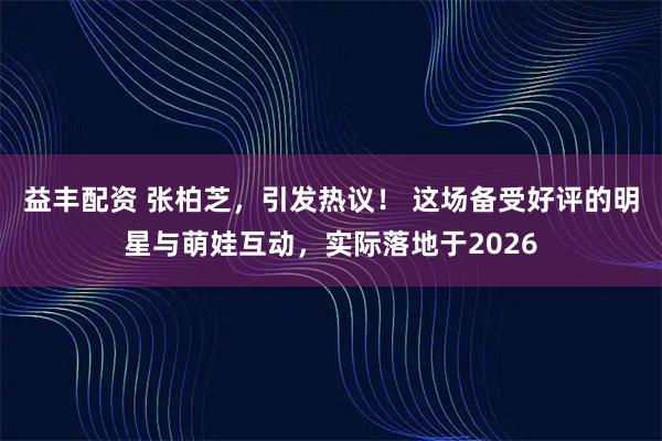 益丰配资 张柏芝，引发热议！ 这场备受好评的明星与萌娃互动，实际落地于2026